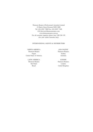 Thomson Reuters (Professional) Australia Limited
19 Harris Street Pyrmont NSW 2009
Tel: (02) 8587 7000 Fax: (02) 8587 7100
LTA.Service@thomsonreuters.com
www.thomsonreuters.com.au
For all customer inquiries please ring 1300 304 195
(for calls within Australia only)
INTERNATIONAL AGENTS & DISTRIBUTORS
NORTH AMERICA ASIA PACIFIC
Thomson Reuters Thomson Reuters
Eagan Sydney
United States of America Australia
LATIN AMERICA EUROPE
Thomson Reuters Thomson Reuters
São Paulo London
Brazil United Kingdom
 