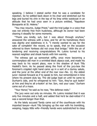 speaking. I believe I stated earlier that he was a candidate for
rejection. So he settled back down in his chair and stretched out his
legs and buried his chin in the top of his limp white waistcoat in an
attitude that he had once seen in a picture entitled, “Napoleon
Bonaparte at St. Helena.”
“You may resume, Judge Priest,” said the trial judge in a voice that
was not entirely free from huskiness, although its owner had been
clearing it steadily for some moments.
“Thank you kindly, suh, but I was about through anyhow,”
answered the witness with a bow, and for all his homeliness there
was dignity and stateliness in it. “I merely wanted to say for the
sake of completin' the record, so to speak, that on the occasion
referred to them Yankees did not cross that bridge.” With the air of
tendering and receiving congratulations Mr. Lukins turned to his
nearest neighbor and shook hands with him warmly.
The witness got up somewhat stiffly, once more becoming a
commonplace old man in a wrinkled black alpaca coat, and made his
way back to his vacant place, now in the shadow of Aunt Tilly
Haslett's form. As he passed along the front of the jury-box the
foreman's crippled right hand came up in a sort of a clumsy salute,
and the juror at the other end of the rear row—No. 12, the oldest
juror—leaned forward as if to speak to him, but remembered in time
where his present duty lay. The old judge kept on until he came to
Durham's side, and he whispered to him: “Son, they've quit lookin'
at him and they're all a-lookin' at her. Son, rest your case.” Durham
came out of a maze.
“Your Honor,” he said as he rose, “the defense rests.”
The jury were out only six minutes. Mr. Lukins insisted that it was
only five minutes and a half, and added that he'd be dad-rotted if it
was a second longer than that.
As the lately accused Tandy came out of the courthouse with his
imported lawyer—Aunt Tilly bringing up the rear with his trembling,
weeping, happy little wife—friendly hands were outstretched to clasp
 