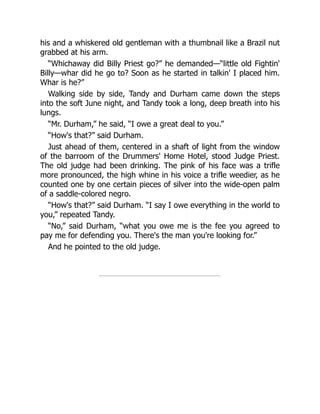 his and a whiskered old gentleman with a thumbnail like a Brazil nut
grabbed at his arm.
“Whichaway did Billy Priest go?” he demanded—“little old Fightin'
Billy—whar did he go to? Soon as he started in talkin' I placed him.
Whar is he?”
Walking side by side, Tandy and Durham came down the steps
into the soft June night, and Tandy took a long, deep breath into his
lungs.
“Mr. Durham,” he said, “I owe a great deal to you.”
“How's that?” said Durham.
Just ahead of them, centered in a shaft of light from the window
of the barroom of the Drummers' Home Hotel, stood Judge Priest.
The old judge had been drinking. The pink of his face was a trifle
more pronounced, the high whine in his voice a trifle weedier, as he
counted one by one certain pieces of silver into the wide-open palm
of a saddle-colored negro.
“How's that?” said Durham. “I say I owe everything in the world to
you,” repeated Tandy.
“No,” said Durham, “what you owe me is the fee you agreed to
pay me for defending you. There's the man you're looking for.”
And he pointed to the old judge.
 