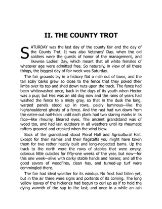 S
II. THE COUNTY TROT
ATURDAY was the last day of the county fair and the day of
the County Trot. It was also Veterans' Day, when the old
soldiers were the guests of honor of the management, and
likewise Ladies' Day, which meant that all white females of
whatever age were admitted free. So naturally, in view of all these
things, the biggest day of fair week was Saturday.
The fair grounds lay in a hickory flat a mile out of town, and the
tall scaly barks grew so close to the fence that they poked their
limbs over its top and shed down nuts upon the track. The fence had
been whitewashed once, back in the days of its youth when Hector
was a pup; but Hec was an old dog now and the rains of years had
washed the fence to a misty gray, so that in the dusk the long,
warped panels stood up in rows, palely luminous—like the
highshouldered ghosts of a fence. And the rust had run down from
the eaten-out nail-holes until each plank had two staring marks in its
face—like rheumy, bleared eyes. The ancient grandstand was of
wood too, and had lain outdoors in all weathers until its rheumatic
rafters groaned and creaked when the wind blew.
Back of the grandstand stood Floral Hall and Agricultural Hall.
Except for their names and their flagstaffs you might have taken
them for two rather hastily built and long-neglected bams. Up the
track to the north were the rows of stables that were empty,
odorous little cubicles for fifty-one weeks of the year, but now—for
this one week—alive with darky stable hands and horses; and all the
good savors of woodfires, clean hay, and turned-up turf were
commingled there.
The fair had ideal weather for its windup. No frost had fallen yet,
but in the air there were signs and portents of its coming. The long
yellow leaves of the hickories had begun to curl up as if to hold the
dying warmth of the sap to the last; and once in a while an ash
 