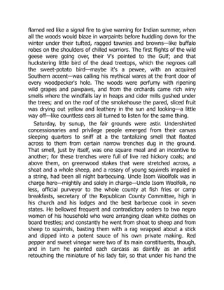 flamed red like a signal fire to give warning for Indian summer, when
all the woods would blaze in warpaints before huddling down for the
winter under their tufted, ragged tawnies and browns—like buffalo
robes on the shoulders of chilled warriors. The first flights of the wild
geese were going over, their V's pointed to the Gulf; and that
huckstering little bird of the dead treetops, which the negroes call
the sweet-potato bird—maybe it's a pewee, with an acquired
Southern accent—was calling his mythical wares at the front door of
every woodpecker's hole. The woods were perfumy with ripening
wild grapes and pawpaws, and from the orchards came rich winy
smells where the windfalls lay in heaps and cider mills gushed under
the trees; and on the roof of the smokehouse the pared, sliced fruit
was drying out yellow and leathery in the sun and looking—a little
way off—like countless ears all turned to listen for the same thing.
Saturday, by sunup, the fair grounds were astir. Undershirted
concessionaries and privilege people emerged from their canvas
sleeping quarters to sniff at a the tantalizing smell that floated
across to them from certain narrow trenches dug in the ground.
That smell, just by itself, was one square meal and an incentive to
another; for these trenches were full of live red hickory coals; and
above them, on greenwood stakes that were stretched across, a
shoat and a whole sheep, and a rosary of young squirrels impaled in
a string, had been all night barbecuing. Uncle Isom Woolfolk was in
charge here—mightily and solely in charge—Uncle Isom Woolfolk, no
less, official purveyor to the whole county at fish fries or camp
breakfasts, secretary of the Republican County Committee, high in
his church and his lodges and the best barbecue cook in seven
states. He bellowed frequent and contradictory orders to two negro
women of his household who were arranging clean white clothes on
board trestles; and constantly he went from shoat to sheep and from
sheep to squirrels, basting them with a rag wrapped about a stick
and dipped into a potent sauce of his own private making. Red
pepper and sweet vinegar were two of its main constituents, though,
and in turn he painted each carcass as daintily as an artist
retouching the miniature of his lady fair, so that under his hand the
 