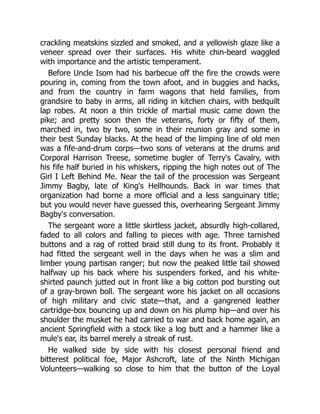crackling meatskins sizzled and smoked, and a yellowish glaze like a
veneer spread over their surfaces. His white chin-beard waggled
with importance and the artistic temperament.
Before Uncle Isom had his barbecue off the fire the crowds were
pouring in, coming from the town afoot, and in buggies and hacks,
and from the country in farm wagons that held families, from
grandsire to baby in arms, all riding in kitchen chairs, with bedquilt
lap robes. At noon a thin trickle of martial music came down the
pike; and pretty soon then the veterans, forty or fifty of them,
marched in, two by two, some in their reunion gray and some in
their best Sunday blacks. At the head of the limping line of old men
was a fife-and-drum corps—two sons of veterans at the drums and
Corporal Harrison Treese, sometime bugler of Terry's Cavalry, with
his fife half buried in his whiskers, ripping the high notes out of The
Girl I Left Behind Me. Near the tail of the procession was Sergeant
Jimmy Bagby, late of King's Hellhounds. Back in war times that
organization had borne a more official and a less sanguinary title;
but you would never have guessed this, overhearing Sergeant Jimmy
Bagby's conversation.
The sergeant wore a little skirtless jacket, absurdly high-collared,
faded to all colors and falling to pieces with age. Three tarnished
buttons and a rag of rotted braid still dung to its front. Probably it
had fitted the sergeant well in the days when he was a slim and
limber young partisan ranger; but now the peaked little tail showed
halfway up his back where his suspenders forked, and his white-
shirted paunch jutted out in front like a big cotton pod bursting out
of a gray-brown boll. The sergeant wore his jacket on all occasions
of high military and civic state—that, and a gangrened leather
cartridge-box bouncing up and down on his plump hip—and over his
shoulder the musket he had carried to war and back home again, an
ancient Springfield with a stock like a log butt and a hammer like a
mule's ear, its barrel merely a streak of rust.
He walked side by side with his closest personal friend and
bitterest political foe, Major Ashcroft, late of the Ninth Michigan
Volunteers—walking so close to him that the button of the Loyal
 