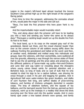 Legion in the major's left-hand lapel almost touched the bronze
Southern Cross pinned high up on the right breast of the sergeant's
flaring jacket.
From time to time the sergeant, addressing the comrades ahead
of him, would poke the major in the side and call out:
“Boys, I've took the first prisoner—this here pizen Yank is my
meat!”
And the imperturbable major would invariably retort:
“Yes, and along about dark the prisoner will have to be loading
you into a hack and sending you home—the same as he always
does.” Thereupon a cackling laugh would run up the double line from
its foot to its head.
The local band, up in its coop on the warped gray roof of the
grandstand, blared out Dixie, and the crowd cheered louder than
ever as the uneven column of old soldiers swung stiffly down the
walkway fronting the grandstand and halted at the word—and then,
at another word, disbanded and melted away into individuals and
groups. Soon the veterans, with their womenfolks, were scattered all
over the grounds, elbowing a way through the narrow aisles of Floral
Hall to see the oil paintings and the prize cakes and preserves, and
the different patterns of home-made rag quilts—Hen-and-Chickens
and Lone Star and Log Cabin—or crowding about the showpens
where young calves lowed vainly for parental attention and a
Berkshire boar, so long of body and so vast of bulk that he only
needed to shed his legs to be a captive balloon, was shoving his
snout through a crack in his pen and begging for goodies. And in
Agricultural Hall were water-melons like green boulders, and stalks
of corn fourteen feet long, and saffron blades of prize-winning
tobacco, and families of chickens unhappily domiciled in wooden
coops. The bray of sideshow barkers, and the squeak of toy
balloons, and the barnyard sounds from the tied-up, penned-up farm
creatures, went up to the treetops in a medley that drove the birds
scurrying over the fence and into the quieter woods. And in every
handy spot under a tree basket dinners were spread, and family
 