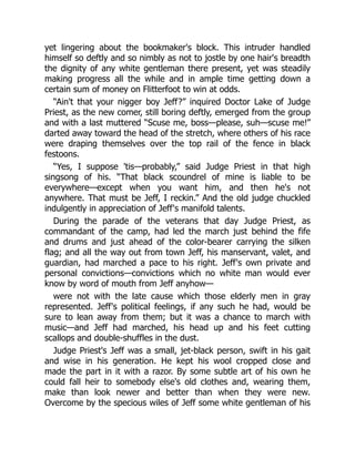 yet lingering about the bookmaker's block. This intruder handled
himself so deftly and so nimbly as not to jostle by one hair's breadth
the dignity of any white gentleman there present, yet was steadily
making progress all the while and in ample time getting down a
certain sum of money on Flitterfoot to win at odds.
“Ain't that your nigger boy Jeff?” inquired Doctor Lake of Judge
Priest, as the new comer, still boring deftly, emerged from the group
and with a last muttered “Scuse me, boss—please, suh—scuse me!”
darted away toward the head of the stretch, where others of his race
were draping themselves over the top rail of the fence in black
festoons.
“Yes, I suppose 'tis—probably,” said Judge Priest in that high
singsong of his. “That black scoundrel of mine is liable to be
everywhere—except when you want him, and then he's not
anywhere. That must be Jeff, I reckin.” And the old judge chuckled
indulgently in appreciation of Jeff's manifold talents.
During the parade of the veterans that day Judge Priest, as
commandant of the camp, had led the march just behind the fife
and drums and just ahead of the color-bearer carrying the silken
flag; and all the way out from town Jeff, his manservant, valet, and
guardian, had marched a pace to his right. Jeff's own private and
personal convictions—convictions which no white man would ever
know by word of mouth from Jeff anyhow—
were not with the late cause which those elderly men in gray
represented. Jeff's political feelings, if any such he had, would be
sure to lean away from them; but it was a chance to march with
music—and Jeff had marched, his head up and his feet cutting
scallops and double-shuffles in the dust.
Judge Priest's Jeff was a small, jet-black person, swift in his gait
and wise in his generation. He kept his wool cropped close and
made the part in it with a razor. By some subtle art of his own he
could fall heir to somebody else's old clothes and, wearing them,
make than look newer and better than when they were new.
Overcome by the specious wiles of Jeff some white gentleman of his
 