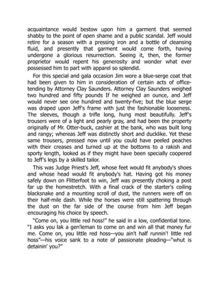 acquaintance would bestow upon him a garment that seemed
shabby to the point of open shame and a public scandal. Jeff would
retire for a season with a pressing iron and a bottle of cleansing
fluid, and presently that garment would come forth, having
undergone a glorious resurrection. Seeing it, then, the former
proprietor would repent his generosity and wonder what ever
possessed him to part with apparel so splendid.
For this special and gala occasion Jim wore a blue-serge coat that
had been given to him in consideration of certain acts of office-
tending by Attorney Clay Saunders. Attorney Clay Saunders weighed
two hundred and fifty pounds If he weighed an ounce, and Jeff
would never see one hundred and twenty-five; but the blue serge
was draped upon Jeff's frame with just the fashionable looseness.
The sleeves, though a trifle long, hung most beautifully. Jeff's
trousers were of a light and pearly gray, and had been the property
originally of Mr. Otter-buck, cashier at the bank, who was built long
and rangy; whereas Jeff was distinctly short and ducklike. Yet these
same trousers, pressed now until you could have peeled peaches
with their creases and turned up at the bottoms to a rakish and
sporty length, looked as if they might have been specially coopered
to Jeff's legs by a skilled tailor.
This was Judge Priest's Jeff, whose feet would fit anybody's shoes
and whose head would fit anybody's hat. Having got his money
safely down on Flitterfoot to win, Jeff was presently choking a post
far up the homestretch. With a final crack of the starter's coiling
blacksnake and a mounting scroll of dust, the runners were off on
their half-mile dash. While the horses were still spattering through
the dust on the far side of the course from him Jeff began
encouraging his choice by speech.
“Come on, you little red hoss!” he said in a low, confidential tone.
“I asks you lak a gen'leman to come on and win all that money fur
me. Come on, you little red hoss—you ain't half runnin'! little red
hoss”—his voice sank to a note of passionate pleading—“whut is
detainin' you?”
 