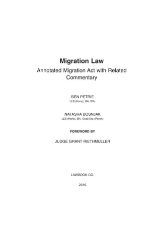 Migration Law
Annotated Migration Act with Related
Commentary
BEN PETRIE
LLB (Hons), BA, BSc
NATASHA BOSNJAK
LLB (Hons), BA, Grad Dip (Psych)
FOREWORD BY
JUDGE GRANT RIETHMULLER
LAWBOOK CO.
2016
 