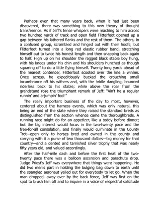Perhaps even that many years back, when it had just been
discovered, there was something to this new theory of thought
transference. As if Jeff's tense whispers were reaching to him across
two hundred yards of track and open field Flitterfoot opened up a
gap between his lathered flanks and the rest of them. The others, in
a confused group, scrambled and hinged out with their hoofs; but
Flitterfoot turned into a long red elastic rubber band, stretching
himself out to twice his honest length and then snapping back again
to half. High up on his shoulder the ragged black stable boy hung,
with his knees under his chin and his shoulders hunched as though
squaring off to do a little flying himself. Twenty long yards ahead of
the nearest contender, Flitterfoot scooted over the line a winner.
Once across, he expeditiously bucked the crouching small
incumbrance off his withers and, with the bridle dangling, bounced
riderless back to his stable; while above the roar from the
grandstand rose the triumphant remark of Jeff: “Ain't he a regular
runnin' and a-jumpin' fool!”
The really important business of the day to most, however,
centered about the harness events, which was only natural, this
being an end of the state where they raised the standard breds as
distinguished from the section whence came the thoroughbreds. A
running race might do for an appetizer, like a toddy before dinner;
but the big interest would focus in the two-twenty pace and the
free-for-all consolation, and finally would culminate in the County
Trot—open only to horses bred and owned in the county and
carrying with it a purse of two thousand dollars—big money for that
country—and a dented and tarnished silver trophy that was nearly
fifty years old, and valued accordingly.
After the half-mile dash and before the first heat of the two-
twenty pace there was a balloon ascension and parachute drop.
Judge Priest's Jeff was everywhere that things were happening. He
did two men's part in holding the bulging bag down to earth until
the spangled aeronaut yelled out for everybody to let go. When the
man dropped, away over by the back fence, Jeff was first on the
spot to brush him off and to inquire in a voice of respectful solicitude
 