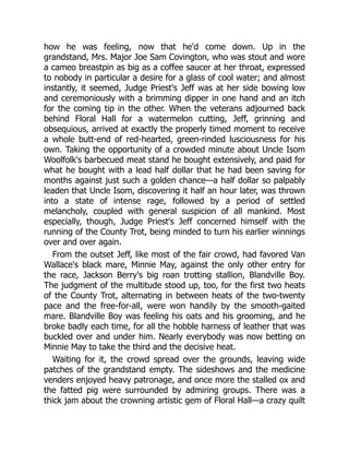 how he was feeling, now that he'd come down. Up in the
grandstand, Mrs. Major Joe Sam Covington, who was stout and wore
a cameo breastpin as big as a coffee saucer at her throat, expressed
to nobody in particular a desire for a glass of cool water; and almost
instantly, it seemed, Judge Priest's Jeff was at her side bowing low
and ceremoniously with a brimming dipper in one hand and an itch
for the coming tip in the other. When the veterans adjourned back
behind Floral Hall for a watermelon cutting, Jeff, grinning and
obsequious, arrived at exactly the properly timed moment to receive
a whole butt-end of red-hearted, green-rinded lusciousness for his
own. Taking the opportunity of a crowded minute about Uncle Isom
Woolfolk's barbecued meat stand he bought extensively, and paid for
what he bought with a lead half dollar that he had been saving for
months against just such a golden chance—a half dollar so palpably
leaden that Uncle Isom, discovering it half an hour later, was thrown
into a state of intense rage, followed by a period of settled
melancholy, coupled with general suspicion of all mankind. Most
especially, though, Judge Priest's Jeff concerned himself with the
running of the County Trot, being minded to turn his earlier winnings
over and over again.
From the outset Jeff, like most of the fair crowd, had favored Van
Wallace's black mare, Minnie May, against the only other entry for
the race, Jackson Berry's big roan trotting stallion, Blandville Boy.
The judgment of the multitude stood up, too, for the first two heats
of the County Trot, alternating in between heats of the two-twenty
pace and the free-for-all, were won handily by the smooth-gaited
mare. Blandville Boy was feeling his oats and his grooming, and he
broke badly each time, for all the hobble harness of leather that was
buckled over and under him. Nearly everybody was now betting on
Minnie May to take the third and the decisive heat.
Waiting for it, the crowd spread over the grounds, leaving wide
patches of the grandstand empty. The sideshows and the medicine
venders enjoyed heavy patronage, and once more the stalled ox and
the fatted pig were surrounded by admiring groups. There was a
thick jam about the crowning artistic gem of Floral Hall—a crazy quilt
 