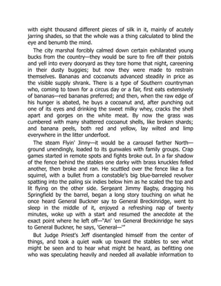 with eight thousand different pieces of silk in it, mainly of acutely
jarring shades, so that the whole was a thing calculated to blind the
eye and benumb the mind.
The city marshal forcibly calmed down certain exhilarated young
bucks from the country—they would be sure to fire off their pistols
and yell into every dooryard as they tore home that night, careening
in their dusty buggies; but now they were made to restrain
themselves. Bananas and cocoanuts advanced steadily in price as
the visible supply shrank. There is a type of Southern countryman
who, coming to town for a circus day or a fair, first eats extensively
of bananas—red bananas preferred; and then, when the raw edge of
his hunger is abated, he buys a cocoanut and, after punching out
one of its eyes and drinking the sweet milky whey, cracks the shell
apart and gorges on the white meat. By now the grass was
cumbered with many shattered cocoanut shells, like broken shards;
and banana peels, both red and yellow, lay wilted and limp
everywhere in the litter underfoot.
The steam Flyin' Jinny—it would be a carousel farther North—
ground unendingly, loaded to its gunwales with family groups. Crap
games started in remote spots and fights broke out. In a far shadow
of the fence behind the stables one darky with brass knuckles felled
another, then broke and ran. He scuttled over the fence like a fox
squirrel, with a bullet from a constable's big blue-barreled revolver
spatting into the paling six indies below him as he scaled the top and
lit flying on the other side. Sergeant Jimmy Bagby, dragging his
Springfield by the barrel, began a long story touching on what he
once heard General Buckner say to General Breckinridge, went to
sleep in the middle of it, enjoyed a refreshing nap of twenty
minutes, woke up with a start and resumed the anecdote at the
exact point where he left off—“An' 'en General Breckinridge he says
to General Buckner, he says, 'General—'”
But Judge Priest's Jeff disentangled himself from the center of
things, and took a quiet walk up toward the stables to see what
might be seen and to hear what might be heard, as befitting one
who was speculating heavily and needed all available information to
 