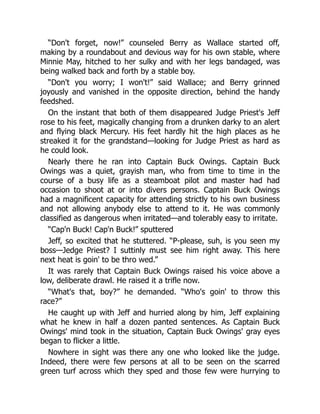 “Don't forget, now!” counseled Berry as Wallace started off,
making by a roundabout and devious way for his own stable, where
Minnie May, hitched to her sulky and with her legs bandaged, was
being walked back and forth by a stable boy.
“Don't you worry; I won't!” said Wallace; and Berry grinned
joyously and vanished in the opposite direction, behind the handy
feedshed.
On the instant that both of them disappeared Judge Priest's Jeff
rose to his feet, magically changing from a drunken darky to an alert
and flying black Mercury. His feet hardly hit the high places as he
streaked it for the grandstand—looking for Judge Priest as hard as
he could look.
Nearly there he ran into Captain Buck Owings. Captain Buck
Owings was a quiet, grayish man, who from time to time in the
course of a busy life as a steamboat pilot and master had had
occasion to shoot at or into divers persons. Captain Buck Owings
had a magnificent capacity for attending strictly to his own business
and not allowing anybody else to attend to it. He was commonly
classified as dangerous when irritated—and tolerably easy to irritate.
“Cap'n Buck! Cap'n Buck!” sputtered
Jeff, so excited that he stuttered. “P-please, suh, is you seen my
boss—Jedge Priest? I suttinly must see him right away. This here
next heat is goin' to be thro wed.”
It was rarely that Captain Buck Owings raised his voice above a
low, deliberate drawl. He raised it a trifle now.
“What's that, boy?” he demanded. “Who's goin' to throw this
race?”
He caught up with Jeff and hurried along by him, Jeff explaining
what he knew in half a dozen panted sentences. As Captain Buck
Owings' mind took in the situation, Captain Buck Owings' gray eyes
began to flicker a little.
Nowhere in sight was there any one who looked like the judge.
Indeed, there were few persons at all to be seen on the scarred
green turf across which they sped and those few were hurrying to
 
