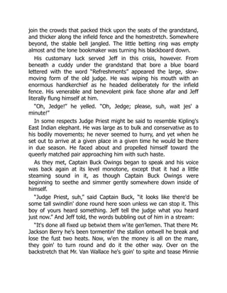 join the crowds that packed thick upon the seats of the grandstand,
and thicker along the infield fence and the homestretch. Somewhere
beyond, the stable bell jangled. The little betting ring was empty
almost and the lone bookmaker was turning his blackboard down.
His customary luck served Jeff in this crisis, however. From
beneath a cuddy under the grandstand that bore a blue board
lettered with the word “Refreshments” appeared the large, slow-
moving form of the old judge. He was wiping his mouth with an
enormous handkerchief as he headed deliberately for the infield
fence. His venerable and benevolent pink face shone afar and Jeff
literally flung himself at him.
“Oh, Jedge!” he yelled. “Oh, Jedge; please, suh, wait jes' a
minute!”
In some respects Judge Priest might be said to resemble Kipling's
East Indian elephant. He was large as to bulk and conservative as to
his bodily movements; he never seemed to hurry, and yet when he
set out to arrive at a given place in a given time he would be there
in due season. He faced about and propelled himself toward the
queerly matched pair approaching him with such haste.
As they met, Captain Buck Owings began to speak and his voice
was back again at its level monotone, except that it had a little
steaming sound in it, as though Captain Buck Owings were
beginning to seethe and simmer gently somewhere down inside of
himself.
“Judge Priest, suh,” said Captain Buck, “it looks like there'd be
some tall swindlin' done round here soon unless we can stop it. This
boy of yours heard something. Jeff tell the judge what you heard
just now.” And Jeff told, the words bubbling out of him in a stream:
“It's done all fixed up betwixt them w'ite gen'lemen. That there Mr.
Jackson Berry he's been tormentin' the stallion ontwell he break and
lose the fust two heats. Now, w'en the money is all on the mare,
they goin' to turn round and do it the other way. Over on the
backstretch that Mr. Van Wallace he's goin' to spite and tease Minnie
 