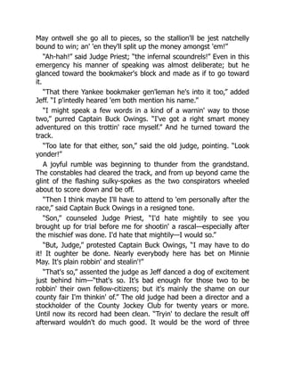 May ontwell she go all to pieces, so the stallion'll be jest natchelly
bound to win; an' 'en they'll split up the money amongst 'em!”
“Ah-hah!” said Judge Priest; “the infernal scoundrels!” Even in this
emergency his manner of speaking was almost deliberate; but he
glanced toward the bookmaker's block and made as if to go toward
it.
“That there Yankee bookmaker gen'leman he's into it too,” added
Jeff. “I p'intedly heared 'em both mention his name.”
“I might speak a few words in a kind of a warnin' way to those
two,” purred Captain Buck Owings. “I've got a right smart money
adventured on this trottin' race myself.” And he turned toward the
track.
“Too late for that either, son,” said the old judge, pointing. “Look
yonder!”
A joyful rumble was beginning to thunder from the grandstand.
The constables had cleared the track, and from up beyond came the
glint of the flashing sulky-spokes as the two conspirators wheeled
about to score down and be off.
“Then I think maybe I'll have to attend to 'em personally after the
race,” said Captain Buck Owings in a resigned tone.
“Son,” counseled Judge Priest, “I'd hate mightily to see you
brought up for trial before me for shootin' a rascal—especially after
the mischief was done. I'd hate that mightily—I would so.”
“But, Judge,” protested Captain Buck Owings, “I may have to do
it! It oughter be done. Nearly everybody here has bet on Minnie
May. It's plain robbin' and stealin'!”
“That's so,” assented the judge as Jeff danced a dog of excitement
just behind him—“that's so. It's bad enough for those two to be
robbin' their own fellow-citizens; but it's mainly the shame on our
county fair I'm thinkin' of.” The old judge had been a director and a
stockholder of the County Jockey Club for twenty years or more.
Until now its record had been clean. “Tryin' to declare the result off
afterward wouldn't do much good. It would be the word of three
 