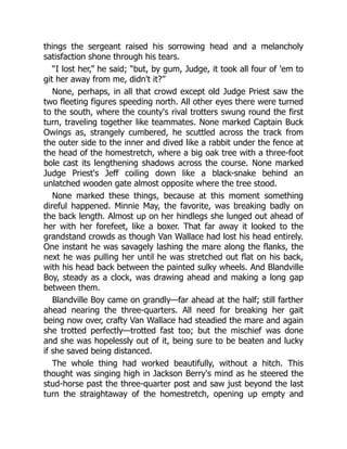 things the sergeant raised his sorrowing head and a melancholy
satisfaction shone through his tears.
“I lost her,” he said; “but, by gum, Judge, it took all four of 'em to
git her away from me, didn't it?”
None, perhaps, in all that crowd except old Judge Priest saw the
two fleeting figures speeding north. All other eyes there were turned
to the south, where the county's rival trotters swung round the first
turn, traveling together like teammates. None marked Captain Buck
Owings as, strangely cumbered, he scuttled across the track from
the outer side to the inner and dived like a rabbit under the fence at
the head of the homestretch, where a big oak tree with a three-foot
bole cast its lengthening shadows across the course. None marked
Judge Priest's Jeff coiling down like a black-snake behind an
unlatched wooden gate almost opposite where the tree stood.
None marked these things, because at this moment something
direful happened. Minnie May, the favorite, was breaking badly on
the back length. Almost up on her hindlegs she lunged out ahead of
her with her forefeet, like a boxer. That far away it looked to the
grandstand crowds as though Van Wallace had lost his head entirely.
One instant he was savagely lashing the mare along the flanks, the
next he was pulling her until he was stretched out flat on his back,
with his head back between the painted sulky wheels. And Blandville
Boy, steady as a clock, was drawing ahead and making a long gap
between them.
Blandville Boy came on grandly—far ahead at the half; still farther
ahead nearing the three-quarters. All need for breaking her gait
being now over, crafty Van Wallace had steadied the mare and again
she trotted perfectly—trotted fast too; but the mischief was done
and she was hopelessly out of it, being sure to be beaten and lucky
if she saved being distanced.
The whole thing had worked beautifully, without a hitch. This
thought was singing high in Jackson Berry's mind as he steered the
stud-horse past the three-quarter post and saw just beyond the last
turn the straightaway of the homestretch, opening up empty and
 