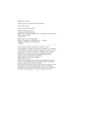 Published in Sydney by
Thomson Reuters (Professional) Australia Limited
ABN 64 058 914 668
19 Harris Street, Pyrmont, NSW
National Library of Australia.
Cataloguing-in-Publication entry
Migration Law: Annotated Migration Act with Related Legislation / Ben
Petrie; Natasha Bosnjak
Includes index.
ISBN: 9780 4 552 37732 (paperback)
Subjects: Emigration and immigration law — Australia.
Australia — Emigration and immigration.
342.94082
© 2016 Thomson Reuters (Professional) Australia Limited
This publication is copyright. Other than for the purposes of and subject
to the conditions prescribed under the Copyright Act, no part of it may
in any form or by any means (electronic, mechanical, microcopying,
photocopying, recording or otherwise) be reproduced, stored in a
retrieval system or transmitted without prior written permission.
Inquiries should be addressed to the publishers.
Product Developer: Catherine Fitzgerald
Editor: Nikki Savvides
Editorial team: Angela Bandiera, Nicola Bodor, Elizabeth Gandy, Paul
Godwin, Ursula Neumayer-Stewart, Vanessa Schlenert, Chris Wallace
Printed by Ligare Pty Ltd, Riverwood, NSW
This book has been printed on paper certified by the Programme for the
Endorsement of Forest Certification (PEFC). PEFC is committed to
sustainable forest management through third party forest certification of
responsibly managed forests. For more info: http://www.pefc.org
 