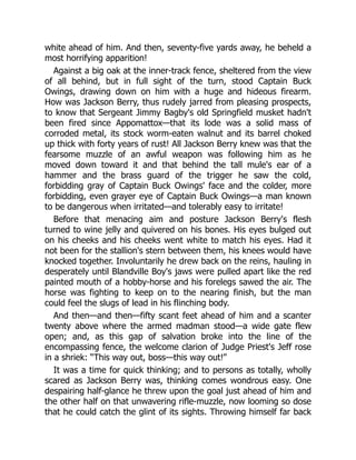 white ahead of him. And then, seventy-five yards away, he beheld a
most horrifying apparition!
Against a big oak at the inner-track fence, sheltered from the view
of all behind, but in full sight of the turn, stood Captain Buck
Owings, drawing down on him with a huge and hideous firearm.
How was Jackson Berry, thus rudely jarred from pleasing prospects,
to know that Sergeant Jimmy Bagby's old Springfield musket hadn't
been fired since Appomattox—that its lode was a solid mass of
corroded metal, its stock worm-eaten walnut and its barrel choked
up thick with forty years of rust! All Jackson Berry knew was that the
fearsome muzzle of an awful weapon was following him as he
moved down toward it and that behind the tall mule's ear of a
hammer and the brass guard of the trigger he saw the cold,
forbidding gray of Captain Buck Owings' face and the colder, more
forbidding, even grayer eye of Captain Buck Owings—a man known
to be dangerous when irritated—and tolerably easy to irritate!
Before that menacing aim and posture Jackson Berry's flesh
turned to wine jelly and quivered on his bones. His eyes bulged out
on his cheeks and his cheeks went white to match his eyes. Had it
not been for the stallion's stern between them, his knees would have
knocked together. Involuntarily he drew back on the reins, hauling in
desperately until Blandville Boy's jaws were pulled apart like the red
painted mouth of a hobby-horse and his forelegs sawed the air. The
horse was fighting to keep on to the nearing finish, but the man
could feel the slugs of lead in his flinching body.
And then—and then—fifty scant feet ahead of him and a scanter
twenty above where the armed madman stood—a wide gate flew
open; and, as this gap of salvation broke into the line of the
encompassing fence, the welcome clarion of Judge Priest's Jeff rose
in a shriek: “This way out, boss—this way out!”
It was a time for quick thinking; and to persons as totally, wholly
scared as Jackson Berry was, thinking comes wondrous easy. One
despairing half-glance he threw upon the goal just ahead of him and
the other half on that unwavering rifle-muzzle, now looming so dose
that he could catch the glint of its sights. Throwing himself far back
 