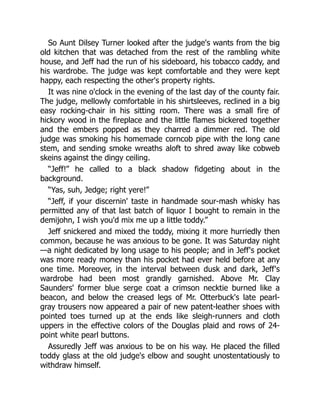So Aunt Dilsey Turner looked after the judge's wants from the big
old kitchen that was detached from the rest of the rambling white
house, and Jeff had the run of his sideboard, his tobacco caddy, and
his wardrobe. The judge was kept comfortable and they were kept
happy, each respecting the other's property rights.
It was nine o'clock in the evening of the last day of the county fair.
The judge, mellowly comfortable in his shirtsleeves, reclined in a big
easy rocking-chair in his sitting room. There was a small fire of
hickory wood in the fireplace and the little flames bickered together
and the embers popped as they charred a dimmer red. The old
judge was smoking his homemade corncob pipe with the long cane
stem, and sending smoke wreaths aloft to shred away like cobweb
skeins against the dingy ceiling.
“Jeff!” he called to a black shadow fidgeting about in the
background.
“Yas, suh, Jedge; right yere!”
“Jeff, if your discernin' taste in handmade sour-mash whisky has
permitted any of that last batch of liquor I bought to remain in the
demijohn, I wish you'd mix me up a little toddy.”
Jeff snickered and mixed the toddy, mixing it more hurriedly then
common, because he was anxious to be gone. It was Saturday night
—a night dedicated by long usage to his people; and in Jeff's pocket
was more ready money than his pocket had ever held before at any
one time. Moreover, in the interval between dusk and dark, Jeff's
wardrobe had been most grandly garnished. Above Mr. Clay
Saunders' former blue serge coat a crimson necktie burned like a
beacon, and below the creased legs of Mr. Otterbuck's late pearl-
gray trousers now appeared a pair of new patent-leather shoes with
pointed toes turned up at the ends like sleigh-runners and cloth
uppers in the effective colors of the Douglas plaid and rows of 24-
point white pearl buttons.
Assuredly Jeff was anxious to be on his way. He placed the filled
toddy glass at the old judge's elbow and sought unostentatiously to
withdraw himself.
 