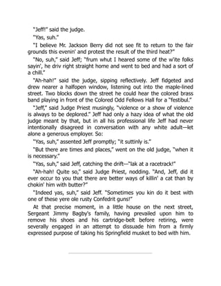 “Jeff!” said the judge.
“Yas, suh.”
“I believe Mr. Jackson Berry did not see fit to return to the fair
grounds this evenin' and protest the result of the third heat?”
“No, suh,” said Jeff; “frum whut I heared some of the w'ite folks
sayin', he driv right straight home and went to bed and had a sort of
a chill.”
“Ah-hah!” said the judge, sipping reflectively. Jeff fidgeted and
drew nearer a halfopen window, listening out into the maple-lined
street. Two blocks down the street he could hear the colored brass
band playing in front of the Colored Odd Fellows Hall for a “festibul.”
“Jeff,” said Judge Priest musingly, “violence or a show of violence
is always to be deplored.” Jeff had only a hazy idea of what the old
judge meant by that, but in all his professional life Jeff had never
intentionally disagreed in conversation with any white adult—let
alone a generous employer. So:
“Yas, suh,” assented Jeff promptly; “it suttinly is.”
“But there are times and places,” went on the old judge, “when it
is necessary.”
“Yas, suh,” said Jeff, catching the drift—“lak at a racetrack!”
“Ah-hah! Quite so,” said Judge Priest, nodding. “And, Jeff, did it
ever occur to you that there are better ways of killin' a cat than by
chokin' him with butter?”
“Indeed yas, suh,” said Jeff. “Sometimes you kin do it best with
one of these yere ole rusty Confedrit guns!”
At that precise moment, in a little house on the next street,
Sergeant Jimmy Bagby's family, having prevailed upon him to
remove his shoes and his cartridge-belt before retiring, were
severally engaged in an attempt to dissuade him from a firmly
expressed purpose of taking his Springfield musket to bed with him.
 