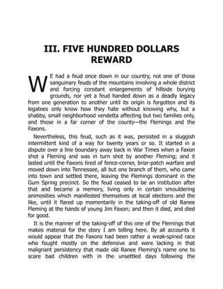W
III. FIVE HUNDRED DOLLARS
REWARD
E had a feud once down in our country, not one of those
sanguinary feuds of the mountains involving a whole district
and forcing constant enlargements of hillside burying
grounds, nor yet a feud handed down as a deadly legacy
from one generation to another until its origin is forgotten and its
legatees only know how they hate without knowing why, but a
shabby, small neighborhood vendetta affecting but two families only,
and those in a far corner of the county—the Flemings and the
Faxons.
Nevertheless, this feud, such as it was, persisted in a sluggish
intermittent kind of a way for twenty years or so. It started in a
dispute over a line boundary away back in War Times when a Faxon
shot a Fleming and was in turn shot by another Fleming; and it
lasted until the Faxons tired of fence-corner, briar-patch warfare and
moved down into Tennessee, all but one branch of them, who came
into town and settled there, leaving the Flemings dominant in the
Gum Spring precinct. So the feud ceased to be an institution after
that and became a memory, living only in certain smouldering
animosities which manifested themselves at local elections and the
like, until it flared up momentarily in the taking-off of old Ranee
Fleming at the hands of young Jim Faxon; and then it died, and died
for good.
It is the manner of the taking-off of this one of the Flemings that
makes material for the story I am telling here. By all accounts it
would appear that the Faxons had been rather a weak-spined race
who fought mostly on the defensive and were lacking in that
malignant persistency that made old Ranee Fleming's name one to
scare bad children with in the unsettled days following the
 