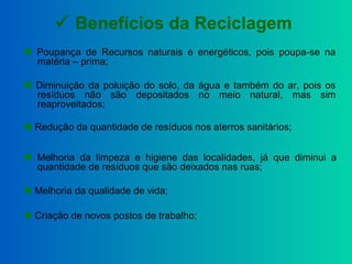  Benefícios da Reciclagem
 Diminuição da poluição do solo, da água e também do ar, pois os
resíduos não são depositados no meio natural, mas sim
reaproveitados;
 Redução da quantidade de resíduos nos aterros sanitários;
 Poupança de Recursos naturais e energéticos, pois poupa-se na
matéria – prima;
 Melhoria da qualidade de vida;
 Criação de novos postos de trabalho;
 Melhoria da limpeza e higiene das localidades, já que diminui a
quantidade de resíduos que são deixados nas ruas;
 