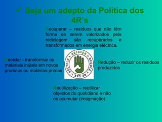  Seja um adepto da Politica dos
4R’s
Redução – reduzir os resíduos
produzidos
Reutilização – reutilizar
objectos do quotidiano e não
os acumular (imaginação)
Reciclar - transformar os
materiais inúteis em novos
produtos ou matérias-primas
Recuperar – resíduos que não têm
forma de serem valorizados pela
reciclagem são recuperados e
transformados em energia eléctrica.
 