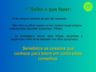 Saiba o que fazer:
 Evite comprar produtos de que não necessita.
 Não deite as pilhas usadas no lixo, existem locais próprios
onde as pode depositar (ecopontos - Pilhão).
 As embalagens devem estar limpas, escorridas e
espalmadas antes de as depositar nos sítios apropriados.
Sensibilize as pessoas queSensibilize as pessoas que
conhece para terem em conta estesconhece para terem em conta estes
conselhos.conselhos.
 