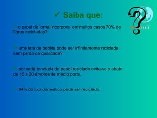  Saiba que:
 o papel de jornal incorpora em muitos casos 70% de
fibras recicladas?
 uma lata de bebida pode ser infinitamente reciclada
sem perda de qualidade?
 por cada tonelada de papel reciclado evita-se o abate
de 15 a 20 árvores de médio porte.
 84% do lixo doméstico pode ser reciclado.
 
