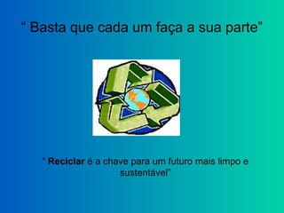 “ Basta que cada um faça a sua parte”
“ Reciclar é a chave para um futuro mais limpo e
sustentável”
 