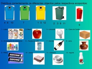 Distribua correctamente os diferentes objectos pelos respectivos ecopontos:
1 - Latas 2- Maçã 3 - Lâmpada 4 – Caixa de Cartão
5 – Embalagens de detergente 6 – Pacote de Leite 7 - Garrafa 8 - Jarra
9 - Pilhas 10 - Jornal 11 - Chávena 12 - Iogurte
1 2 34 56 7 8
9
10 1112
 