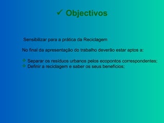  Objectivos
Sensibilizar para a prática da Reciclagem
No final da apresentação do trabalho deverão estar aptos a:
 Separ...