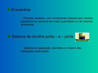  Ecocentros
 Parques vedados, com contentores maiores para recolha
separativa de resíduos em maior quantidade ou de maiores
dimensões.
 Sistema de recolha porta – a – porta
 Sistema de separação voluntária no interior das
habitações particulares.
 