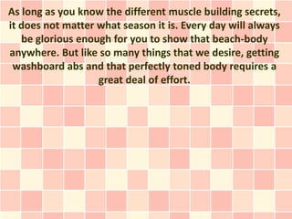 As long as you know the different muscle building secrets,
it does not matter what season it is. Every day will always
   be glorious enough for you to show that beach-body
anywhere. But like so many things that we desire, getting
 washboard abs and that perfectly toned body requires a
                   great deal of effort.
 