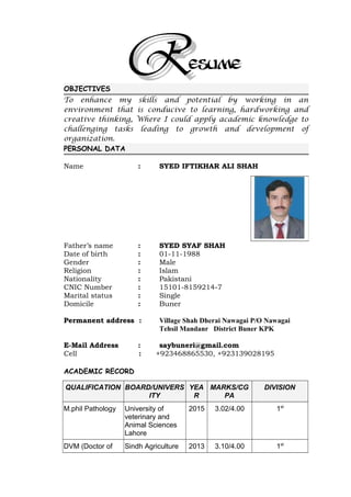ESUME
OBJECTIVES
To enhance my skills and potential by working in an
environment that is conducive to learning, hardworking and
creative thinking, Where I could apply academic knowledge to
challenging tasks leading to growth and development of
organization.
PERSONAL DATA
Name : SYED IFTIKHAR ALI SHAH
Father’s name : SYED SYAF SHAH
Date of birth : 01-11-1988
Gender : Male
Religion : Islam
Nationality : Pakistani
CNIC Number : 15101-8159214-7
Marital status : Single
Domicile : Buner
Permanent address : Village Shah Dherai Nawagai P/O Nawagai
Tehsil Mandanr District Buner KPK
E-Mail Address : saybuneri@gmail.com
Cell : +923468865530, +923139028195
ACADEMIC RECORD
QUALIFICATION BOARD/UNIVERS
ITY
YEA
R
MARKS/CG
PA
DIVISION
M.phil Pathology University of
veterinary and
Animal Sciences
Lahore
2015 3.02/4.00 1st
DVM (Doctor of Sindh Agriculture 2013 3.10/4.00 1st
 