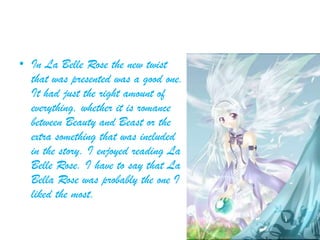• In La Belle Rose the new twist
that was presented was a good one.
It had just the right amount of
everything, whether it is romance
between Beauty and Beast or the
extra something that was included
in the story. I enjoyed reading La
Belle Rose. I have to say that La
Bella Rose was probably the one I
liked the most.
 