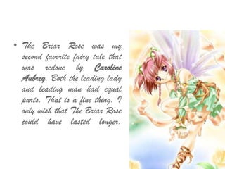 • The Briar Rose was my
second favorite fairy tale that
was redone by Caroline
Aubrey. Both the leading lady
and leading man had equal
parts. That is a fine thing. I
only wish that The Briar Rose
could have lasted longer.
 