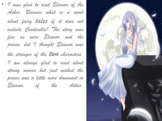 • I was glad to read Eleanor of the
Ashes. Because what is a novel
about fairy tales if it does not
include Cinderella! The story was
fine as were Eleanor and the
prince, but I thought Eleanor was
the stronger of the two characters.
I am always glad to read about
strong women but just wished the
prince was a little more dominant in
Eleanor of the Ashes.
 