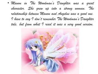 • Manon in The Woodman’s Daughter was a great
character. She grew up into a strong woman. The
relationship between Manon and Angelus was a good one.
I have to say I don’t remember The Woodman’s Daughter
tale, but from what I read it was a very good version.
 