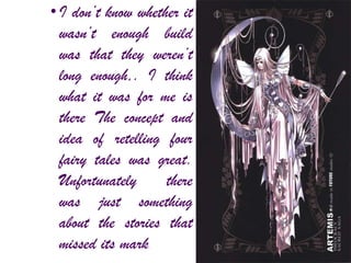 •I don’t know whether it
wasn’t enough build
was that they weren’t
long enough,. I think
what it was for me is
there The concept and
idea of retelling four
fairy tales was great.
Unfortunately there
was just something
about the stories that
missed its mark.
 