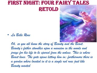 First Night: Four Fairy Tales
Retold
• La Belle Rose
Ok, so you all know the story of Beauty and the Beast.
Beauty’s father stumbles upon a mansion in the woods and
prays for his life to be spared from the wolves. This is where
Beast lives. The gate opens letting him in; furthermore there is
a garden where located in it is a single red rose just like
Beauty wanted
 