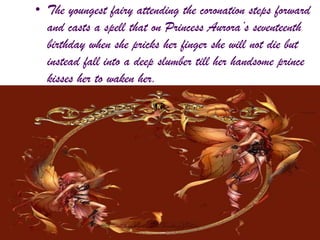 • The youngest fairy attending the coronation steps forward
and casts a spell that on Princess Aurora’s seventeenth
birthday when she pricks her finger she will not die but
instead fall into a deep slumber till her handsome prince
kisses her to waken her.
 