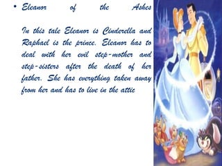 • Eleanor of the Ashes
In this tale Eleanor is Cinderella and
Raphael is the prince. Eleanor has to
deal with her evil step-mother and
step-sisters after the death of her
father. She has everything taken away
from her and has to live in the attic
 