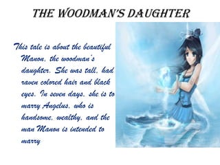 the Woodman’s daughter
This tale is about the beautiful
Manon, the woodman’s
daughter. She was tall, had
raven colored hair and black
eyes. In seven days, she is to
marry Angelus, who is
handsome, wealthy, and the
man Manon is intended to
marry
 