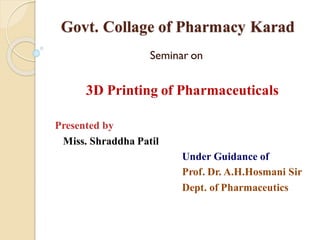 Govt. Collage of Pharmacy Karad
Seminar on
3D Printing of Pharmaceuticals
Presented by
Miss. Shraddha Patil
Under Guidance of
Prof. Dr. A.H.Hosmani Sir
Dept. of Pharmaceutics
 