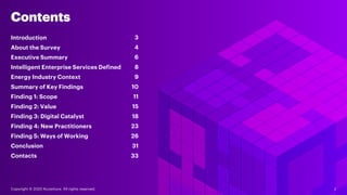 Contents
Energy Industry Context
8
Summary of Key Findings
11
Finding 2: Value 15
Finding 3: Digital Catalyst 18
Finding 4: New Practitioners 23
Finding 5: Ways of Working 26
Conclusion 31
Introduction 3
Intelligent Enterprise Services Defined
9
About the Survey
6
Contacts 33
4
Executive Summary
Finding 1: Scope
10
Copyright © 2020 Accenture. All rights reserved. 2
 