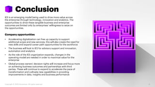 Conclusion
IES is an emerging model being used to drive more value across
the enterprise through technology, innovation and analytics. The
opportunities to drive these tangible business and enterprise
outcomes are limited only by enterprises’ willingness to seize on
the opportunities.
Company opportunities
• Accelerating digitalization can free up capacity to support
additional scope and new services; this will also create the need for
new skills and expand career path opportunities for the workforce
• The business will look to IES for advisory support and innovation,
automation and analytics
• As the role of the IES organization expands, changes in the
operating model are needed in order to maximize value for the
enterprise
• Global process owners’ decision rights will increase and focus more
on achieving business outcomes and partnerships with third
parties. These will continue to expand to accelerate the pace of
transformation and cultivate new capabilities in providing
improvements in data, insights and business performance
31Copyright © 2020 Accenture. All rights reserved.
 