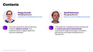 Peggy Krendl
Managing Director
margaret.e.krendl@accenture.com
“The next generation shared services
model is rapidly evolving—it is
customer centric, digital, agile and
outcome obsessed.”
Contacts
Geoff Schuman
Managing Director
geoffrey.s.schuman@accenture.com
“The ability for Intelligent Enterprise Services
to unlock enterprise-wide business
outcomes through technology, innovation,
partnership, and talent development is
impressive!”
32Copyright © 2020 Accenture. All rights reserved.
 