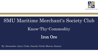 SMU Maritime Merchant's Society Club
Know-Thy-Commodity
Iron Ore
By: Alessandra, Arjun, Cindy, Ganesh, Girish, Marcus, Samuel
 
