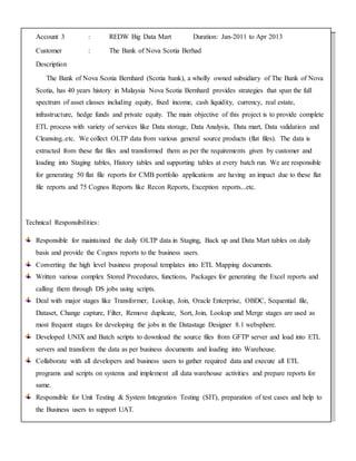 Account 3 : REDW Big Data Mart Duration: Jan-2011 to Apr 2013
Customer : The Bank of Nova Scotia Berhad
Description
The Bank of Nova Scotia Bernhard (Scotia bank), a wholly owned subsidiary of The Bank of Nova
Scotia, has 40 years history in Malaysia Nova Scotia Bernhard provides strategies that span the full
spectrum of asset classes including equity, fixed income, cash liquidity, currency, real estate,
infrastructure, hedge funds and private equity. The main objective of this project is to provide complete
ETL process with variety of services like Data storage, Data Analysis, Data mart, Data validation and
Cleansing..etc. We collect OLTP data from various general source products (flat files). The data is
extracted from these flat files and transformed them as per the requirements given by customer and
loading into Staging tables, History tables and supporting tables at every batch run. We are responsible
for generating 50 flat file reports for CMB portfolio applications are having an impact due to these flat
file reports and 75 Cognos Reports like Recon Reports, Exception reports...etc.
Technical Responsibilities:
Responsible for maintained the daily OLTP data in Staging, Back up and Data Mart tables on daily
basis and provide the Cognos reports to the business users.
Converting the high level business proposal templates into ETL Mapping documents.
Written various complex Stored Procedures, functions, Packages for generating the Excel reports and
calling them through DS jobs using scripts.
Deal with major stages like Transformer, Lookup, Join, Oracle Enterprise, OBDC, Sequential file,
Dataset, Change capture, Filter, Remove duplicate, Sort, Join, Lookup and Merge stages are used as
most frequent stages for developing the jobs in the Datastage Designer 8.1 websphere.
Developed UNIX and Batch scripts to download the source files from GFTP server and load into ETL
servers and transform the data as per business documents and loading into Warehouse.
Collaborate with all developers and business users to gather required data and execute all ETL
programs and scripts on systems and implement all data warehouse activities and prepare reports for
same.
Responsible for Unit Testing & System Integration Testing (SIT), preparation of test cases and help to
the Business users to support UAT.
 