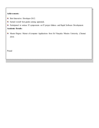 Achievements:
Best Innovative Developer-2012.
Earned overall best grades among appraisals.
Participated in various IT symposiums on IT project failures and Rapid Software Development.
Academic Details:
Master Degree: Master of computer Applications from Sri Vinayaka Mission University ,Chennai
2010.
Prasad
 
