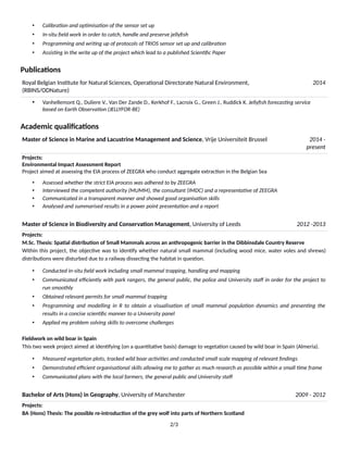 • Calibra9on and op9misa9on of the sensor set up
• In-situ ﬁeld work in order to catch, handle and preserve jellyﬁsh
• Programming and wri9ng up of protocols of TRIOS sensor set up and calibra9on
• Assis9ng in the write up of the project which lead to a published Scien9ﬁc Paper
Publica3ons
Royal Belgian InsFtute for Natural Sciences, OperaFonal Directorate Natural Environment,
(RBINS/ODNature)
2014
• Vanhellemont Q., Duliere V., Van Der Zande D., Kerkhof F., Lacroix G., Green J., Ruddick K. Jellyﬁsh forecas9ng service
based on Earth Observa9on (JELLYFOR-BE)
Academic qualiﬁca3ons
Master of Science in Marine and Lacustrine Management and Science, Vrije Universiteit Brussel 2014 -
present
Projects:
Environmental Impact Assessment Report
Project aimed at assessing the EIA process of ZEEGRA who conduct aggregate extracFon in the Belgian Sea
• Assessed whether the strict EIA process was adhered to by ZEEGRA
• Interviewed the competent authority (MUMM), the consultant (IMDC) and a representa9ve of ZEEGRA
• Communicated in a transparent manner and showed good organisa9on skills
• Analysed and summarised results in a power point presenta9on and a report
Master of Science in Biodiversity and Conserva3on Management, University of Leeds 2012 -2013
Projects:
M.Sc. Thesis: Spa3al distribu3on of Small Mammals across an anthropogenic barrier in the Dibbinsdale Country Reserve
Within this project, the objecFve was to idenFfy whether natural small mammal (including wood mice, water voles and shrews)
distribuFons were disturbed due to a railway dissecFng the habitat in quesFon.
• Conducted in-situ ﬁeld work including small mammal trapping, handling and mapping
• Communicated eﬃciently with park rangers, the general public, the police and University staﬀ in order for the project to
run smoothly
• Obtained relevant permits for small mammal trapping
• Programming and modelling in R to obtain a visualisa9on of small mammal popula9on dynamics and presen9ng the
results in a concise scien9ﬁc manner to a University panel
• Applied my problem solving skills to overcome challenges
Fieldwork on wild boar in Spain
This two week project aimed at idenFfying (on a quanFtaFve basis) damage to vegetaFon caused by wild boar in Spain (Almeria).
• Measured vegeta9on plots, tracked wild boar ac9vi9es and conducted small scale mapping of relevant ﬁndings
• Demonstrated eﬃcient organisa9onal skills allowing me to gather as much research as possible within a small 9me frame
• Communicated plans with the local farmers, the general public and University staﬀ
Bachelor of Arts (Hons) in Geography, University of Manchester 2009 - 2012
Projects:
BA (Hons) Thesis: The possible re-introduc3on of the grey wolf into parts of Northern Scotland
2/3
 
