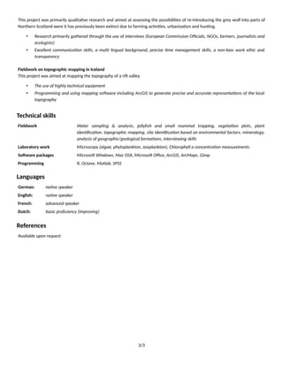 This project was primarily qualitaFve research and aimed at assessing the possibiliFes of re-introducing the grey wolf into parts of
Northern Scotland were it has previously been exFnct due to farming acFviFes, urbanisaFon and hunFng.
• Research primarily gathered through the use of interviews (European Commission Oﬃcials, NGOs, farmers, journalists and
ecologists)
• Excellent communica9on skills, a mul9 lingual background, precise 9me management skills, a non-bias work ethic and
transparency
Fieldwork on topographic mapping in Iceland
This project was aimed at mapping the topography of a rij valley.
• The use of highly technical equipment
• Programming and using mapping sogware including ArcGIS to generate precise and accurate representa9ons of the local
topography
Technical skills
Fieldwork Water sampling & analysis, jellyﬁsh and small mammal trapping, vegeta9on plots, plant
iden9ﬁca9on, topographic mapping, site iden9ﬁca9on based on environmental factors, mineralogy,
analysis of geographic/geological forma9ons, interviewing skills
Laboratory work Microscopy (algae, phytoplankton, zooplankton), Chlorophyll a concentra9on measurements
SoXware packages Microsog Windows, Mac OSX, Microsog Oﬃce, ArcGIS, ArcMaps, Gimp
Programming R, Octave, Matlab, SPSS
Languages
German: na9ve speaker
English: na9ve speaker
French: advanced speaker
Dutch: basic proﬁciency (improving)
References
Available upon request
3/3
 